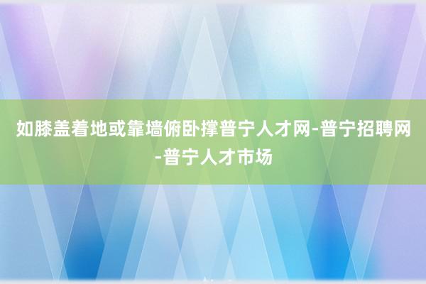如膝盖着地或靠墙俯卧撑普宁人才网-普宁招聘网-普宁人才市场