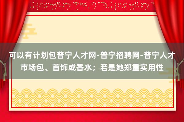 可以有计划包普宁人才网-普宁招聘网-普宁人才市场包、首饰或香水；若是她郑重实用性